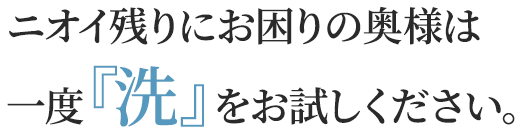 ニオイ残りにお困りの奥様は
        一度『洗』をお試しください。